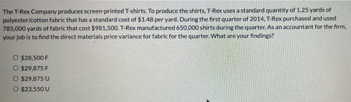 The T-Rex Company produces screen-printed T-shirts. To produce the shirts, T-Rex uses a standard quantity of 1.25 yards of
polyester/cotton fabric that has a standard cost of $1.48 per yard. During the first quarter of 2014, T-Rex purchased and used
785,000 yards of fabric that cost $981,500. T-Rex manufactured 650,000 shirts during the quarter. As an accountant for the firm,
your job is to find the direct materials price variance for fabric for the quarter. What are your findings?
O $28,500 F
O $29,875 F
O $29,875 U
O $23.550 U