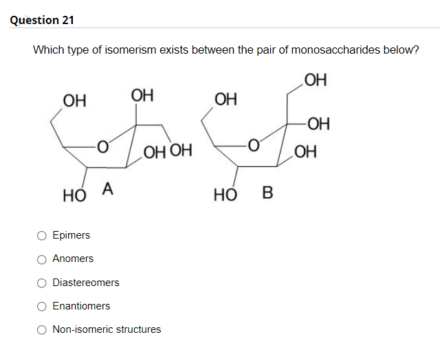 Question 21
Which type of isomerism exists between the pair of monosaccharides below?
ОН
ОН
ОН
ОН
-O-
НО НО
НО
A
НО
В
Epimers
Anomers
O Diastereomers
Enantiomers
O Non-isomeric structures
