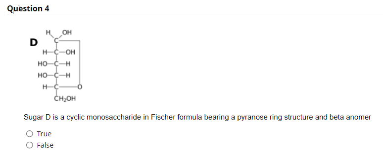 Question 4
H OH
H-C-OH
HO-C-H
HO-C-H
ČH2OH
Sugar D is a cyclic monosaccharide in Fischer formula bearing a pyranose ring structure and beta anomer
True
False
