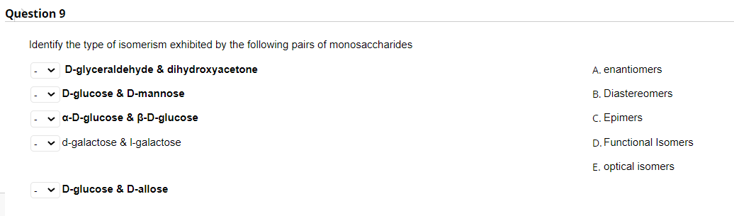 Question 9
Identify the type of isomerism exhibited by the following pairs of monosaccharides
v D-glyceraldehyde & dihydroxyacetone
A. enantiomers
v D-glucose & D-mannose
B. Diastereomers
v a-D-glucose & B-D-glucose
C. Epimers
v d-galactose & l-galactose
D. Functional Isomers
E. optical isomers
v D-glucose & D-allose
