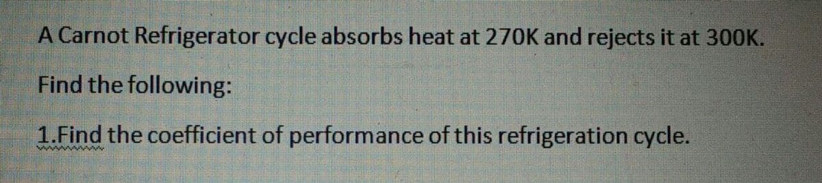 A Carnot Refrigerator cycle absorbs heat at 270K and rejects it at 30OK.
Find the following:
1.Find the coefficient of performance of this refrigeration cycle.
