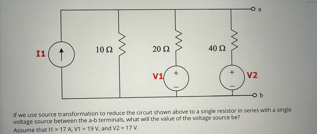 I1 ↑
10 Ω
20 Ω
V1
www
+
40 Ω
+
a
V2
-o b
If we use source transformation to reduce the circuit shown above to a single resistor in series with a single
voltage source between the a-b terminals, what will the value of the voltage source be?
Assume that 11 = 17 A, V1 = 19 V, and V2 = 17 V.