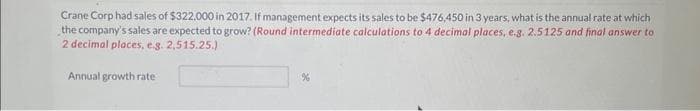 Crane Corp had sales of $322,000 in 2017. If management expects its sales to be $476,450 in 3 years, what is the annual rate at which
the company's sales are expected to grow? (Round intermediate calculations to 4 decimal places, e.g. 2.5125 and final answer to
2 decimal places, e.g. 2,515.25.)
Annual growth rate
%