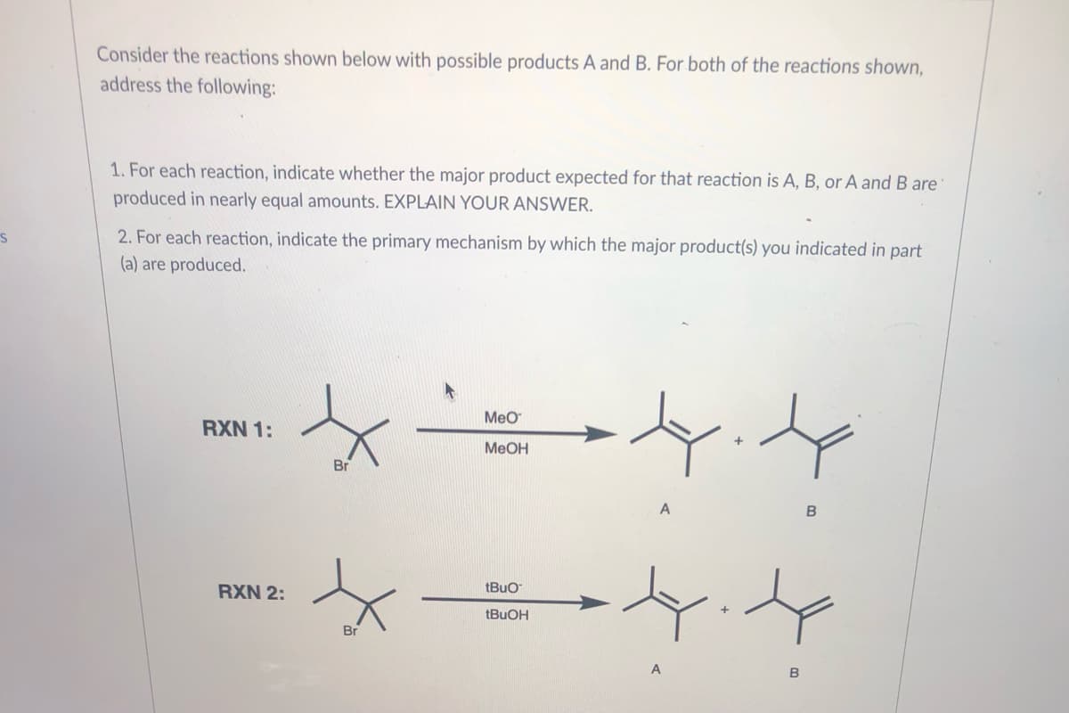 Consider the reactions shown below with possible products A and B. For both of the reactions shown,
address the following:
1. For each reaction, indicate whether the major product expected for that reaction is A, B, or A and B are
produced in nearly equal amounts. EXPLAIN YOUR ANSWER.
2. For each reaction, indicate the primary mechanism by which the major product(s) you indicated in part
(a) are produced.
Meo
RXN 1:
MeOH
Br
A
tBuo
RXN 2:
Br
A
