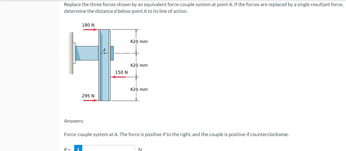 Replace the three forces shown by an equivalent force-couple system at point A. If the forces are replaced by a single resultant force,
determine the distance d below point A to its line of action.
180 N
420 mm
420 mm
420 mm
295 N
Answers:
Force-couple system at A. The force is positive if to the right, and the couple is positive if counterclockwise.
R=
N
150 N