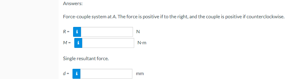 Answers:
Force-couple system at A. The force is positive if to the right, and the couple is positive if counterclockwise.
R= i
N
M = i
Single resultant force.
d =
i
N-m
mm