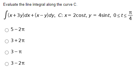 Evaluate the line integral along the curve C.
f(x+3y)dx + (x−y)dy, C: x= 2cost, y = 4sint, 0≤t≤s. 4
5-2π
3+2π
3-π
03-2π