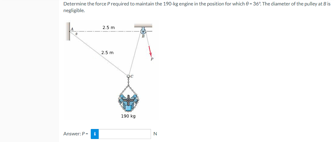 Determine the force P required to maintain the 190-kg engine in the position for which 0 = 36%. The diameter of the pulley at B is
negligible.
2.5 m
A
B
2.5 m
A
Answer: P = i
190 kg
N