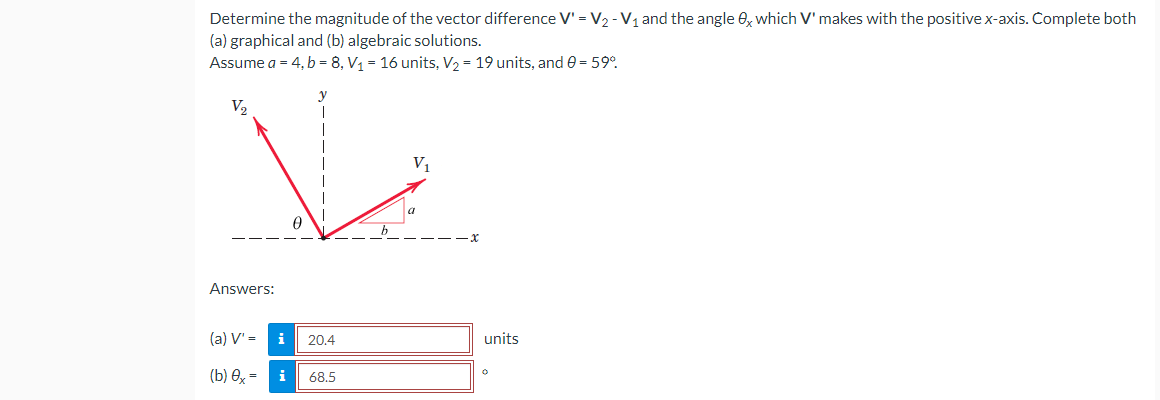 Determine the magnitude of the vector difference V' = V₂ - V₁ and the angle 0x which V' makes with the positive x-axis. Complete both
(a) graphical and (b) algebraic solutions.
Assume a = 4, b = 8, V₁ = 16 units, V₂ = 19 units, and 0 = 59°
V₂
V₁
Answers:
(a) V' =
(b) 0x=
20.4
i 68.5
units