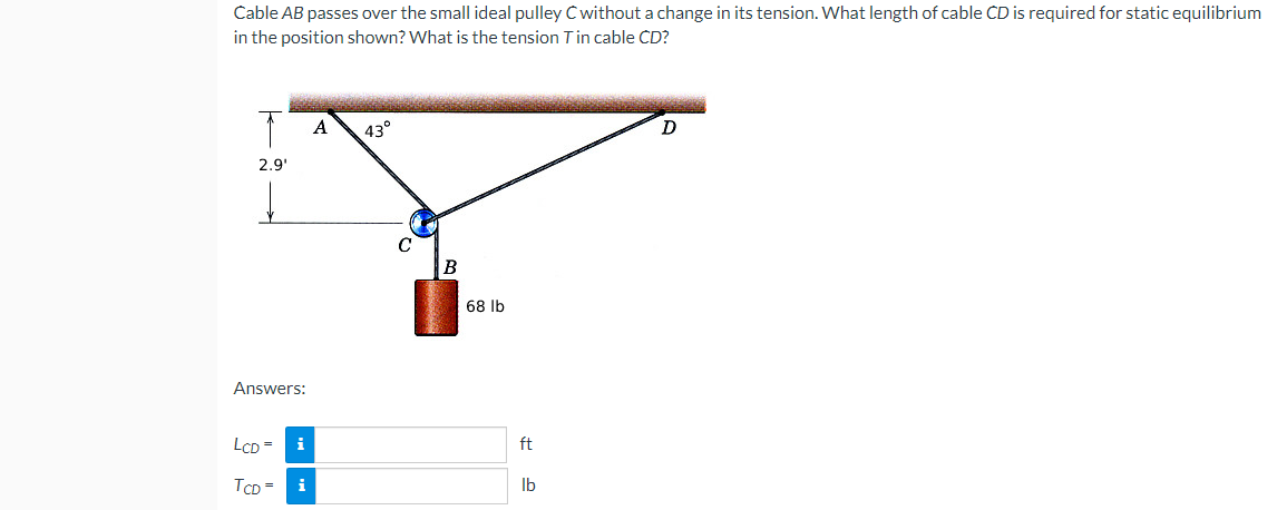 Cable AB passes over the small ideal pulley C without a change in its tension. What length of cable CD is required for static equilibrium
in the position shown? What is the tension T in cable CD?
A
43°
D
2.9¹
Answers:
LCD =
i
TCD =
i
C
B
68 lb
ft
lb
