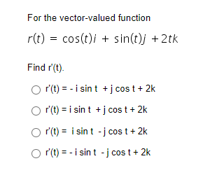 For the vector-valued function
r(t) = cos(t)i + sin(t)j + 2tk
Find r'(t).
r'(t) = - i sin t + j cos t + 2k
O r'(t) = i sin t + j cost + 2k
Or'(t)= i sin t -j cost + 2k
O r(t) = -i sint -j cost + 2k