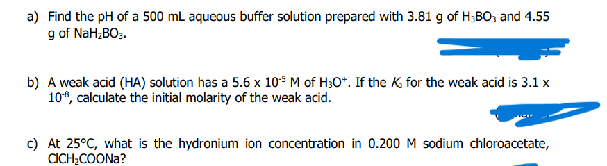 a) Find the pH of a 500 mL aqueous buffer solution prepared with 3.81 g of H3BO3 and 4.55
g of NaH2BO3.
b) A weak acid (HA) solution has a 5.6 x 10-5 M of H3O*. If the K for the weak acid is 3.1 x
108, calculate the initial molarity of the weak acid.
c) At 25°C, what is the hydronium ion concentration in 0.200 M sodium chloroacetate,
CICH;COONA?
