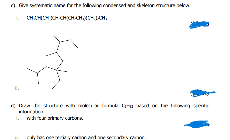 c) Give systematic name for the following condensed and skeleton structure below:
i.
CH;CH(CH3)CH2CH(CH;CH;)(CH2);CH3
ii.
d) Draw the structure with molecular formula CsH12 based on the following specific
information:
i.
with four primary carbons.
ii.
only has one tertiary carbon and one secondary carbon.
