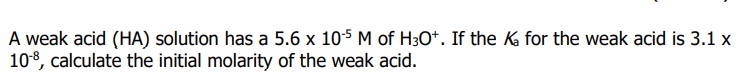 A weak acid (HA) solution has a 5.6 x 105 M of H3O*. If the K for the weak acid is 3.1 x
108, calculate the initial molarity of the weak acid.
