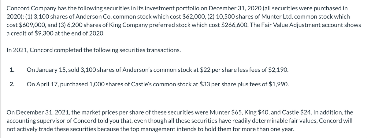 Concord Company has the following securities in its investment portfolio on December 31, 2020 (all securities were purchased in
2020): (1) 3,100 shares of Anderson Co. common stock which cost $62,000, (2) 10,500 shares of Munter Ltd. common stock which
cost $609,000, and (3) 6,200 shares of King Company preferred stock which cost $266,600. The Fair Value Adjustment account shows
a credit of $9,300 at the end of 2020.
In 2021, Concord completed the following securities transactions.
1.
On January 15, sold 3,100 shares of Anderson's common stock at $22 per share less fees of $2,190.
2.
On April 17, purchased 1,000 shares of Castle's common stock at $33 per share plus fees of $1,990.
On December 31, 2021, the market prices per share of these securities were Munter $65, King $40, and Castle $24. In addition, the
accounting supervisor of Concord told you that, even though all these securities have readily determinable fair values, Concord will
not actively trade these securities because the top management intends to hold them for more than one year.
