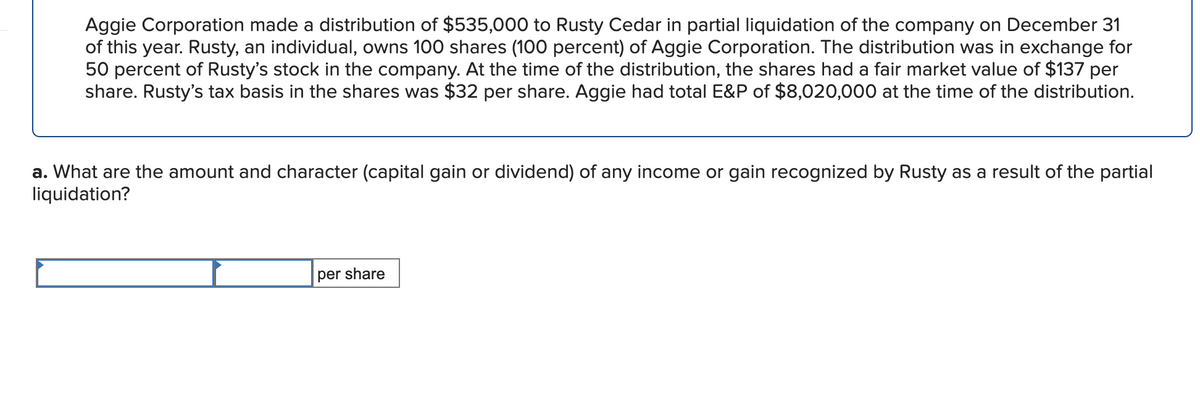 Aggie Corporation made a distribution of $535,000 to Rusty Cedar in partial liquidation of the company on December 31
of this year. Rusty, an individual, owns 100 shares (100 percent) of Aggie Corporation. The distribution was in exchange for
50 percent of Rusty's stock in the company. At the time of the distribution, the shares had a fair market value of $137 per
share. Rusty's tax basis in the shares was $32 per share. Aggie had total E&P of $8,020,000 at the time of the distribution.
a. What are the amount and character (capital gain or dividend) of any income or gain recognized by Rusty as a result of the partial
liquidation?
per share
