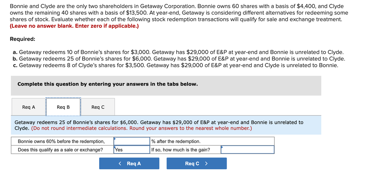 Bonnie and Clyde are the only two shareholders in Getaway Corporation. Bonnie owns 60 shares with a basis of $4,400, and Clyde
owns the remaining 40 shares with a basis of $13,500. At year-end, Getaway is considering different alternatives for redeeming some
shares of stock. Evaluate whether each of the following stock redemption transactions will qualify for sale and exchange treatment.
(Leave no answer blank. Enter zero if applicable.)
Required:
a. Getaway redeems 10 of Bonnie's shares for $3,000. Getaway has $29,000 of E&P at year-end and Bonnie is unrelated to Clyde.
b. Getaway redeems 25 of Bonnie's shares for $6,000. Getaway has $29,000 of E&P at year-end and Bonnie is unrelated to Clyde.
c. Getaway redeems 8 of Clyde's shares for $3,500. Getaway has $29,000 of E&P at year-end and Clyde is unrelated to Bonnie.
Complete this question by entering your answer
in the tabs below.
Req A
Req B
Req C
Getaway redeems 25 of Bonnie's shares for $6,000. Getaway has $29,000 of E&P at year-end and Bonnie is unrelated to
Clyde. (Do not round intermediate calculations. Round your answers to the nearest whole number.)
Bonnie owns 60% before the redemption,
% after the redemption.
Does this qualify as a sale or exchange?
Yes
If so, how much is the gain?
< Req A
Req C >

