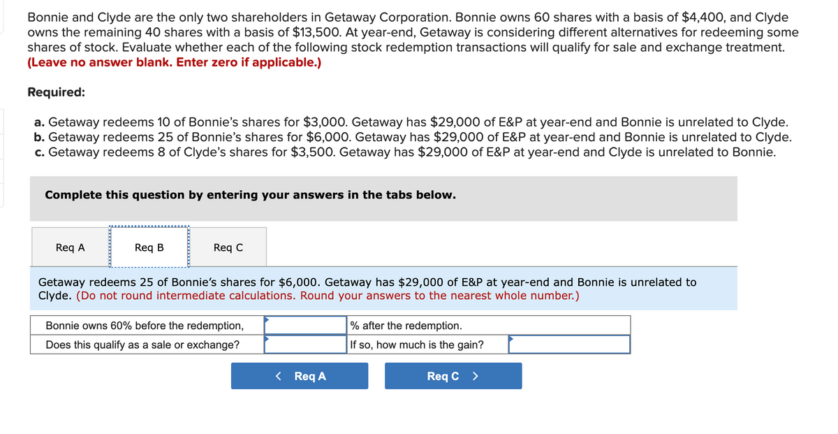 Bonnie and Clyde are the only two shareholders in Getaway Corporation. Bonnie owns 60 shares with a basis of $4,400, and Clyde
owns the remaining 40 shares with a basis of $13,500. At year-end, Getaway is considering different alternatives for redeeming some
shares of stock. Evaluate whether each of the following stock redemption transactions will qualify for sale and exchange treatment.
(Leave no answer blank. Enter zero if applicable.)
Required:
a. Getaway redeems 10 of Bonnie's shares for $3,000. Getaway has $29,000 of E&P at year-end and Bonnie is unrelated to Clyde.
b. Getaway redeems 25 of Bonnie's shares for $6,000. Getaway has $29,000 of E&P at year-end and Bonnie is unrelated to Clyde.
c. Getaway redeems 8 of Clyde's shares for $3,500. Getaway has $29,000 of E&P at year-end and Clyde is unrelated to Bonnie.
Complete this question by entering your answers in the tabs below.
Req A
Req B
Req C
Getaway redeems 25 of Bonnie's shares for $6,000. Getaway has $29,000 of E&P at year-end and Bonnie is unrelated to
Clyde. (Do not round intermediate calculations. Round your answers to the nearest whole number.)
Bonnie owns 60% before the redemption,
% after the redemption.
Does this qualify as a sale or exchange?
If so, how much is the gain?
< Req A
Req C >
