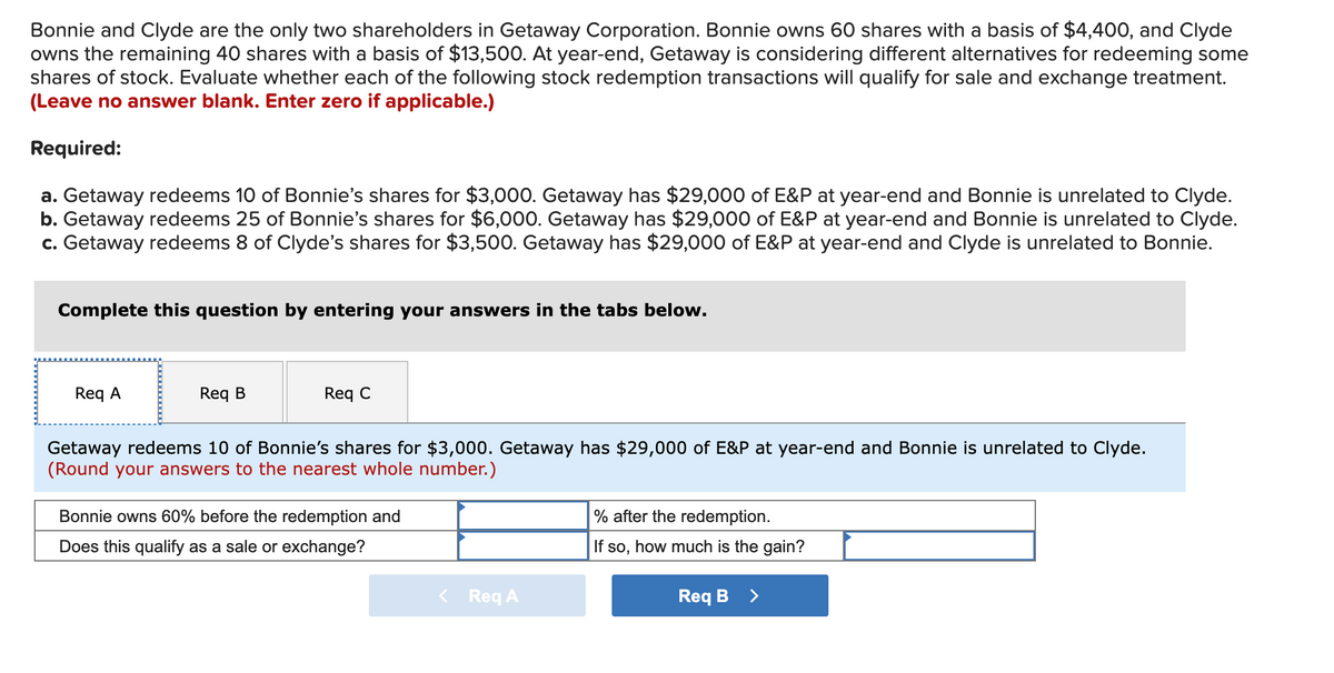 Bonnie and Clyde are the only two shareholders in Getaway Corporation. Bonnie owns 60 shares with a basis of $4,400, and Clyde
owns the remaining 40 shares with a basis of $13,500. At year-end, Getaway is considering different alternatives for redeeming some
shares of stock. Evaluate whether each of the following stock redemption transactions will qualify for sale and exchange treatment.
(Leave no answer blank. Enter zero if applicable.)
Required:
a. Getaway redeems 10 of Bonnie's shares for $3,000. Getaway has $29,000 of E&P at year-end and Bonnie is unrelated to Clyde.
b. Getaway redeems 25 of Bonnie's shares for $6,000. Getaway has $29,000 of E&P at year-end and Bonnie is unrelated to Clyde.
c. Getaway redeems 8 of Clyde's shares for $3,500. Getaway has $29,000 of E&P at year-end and Clyde is unrelated to Bonnie.
Complete this question by entering your answers in the tabs below.
Req A
Req B
Req C
Getaway redeems 10 of Bonnie's shares for $3,000. Getaway has $29,000 of E&P at year-end and Bonnie is unrelated to Clyde.
(Round your answers to the nearest whole number.)
Bonnie owns 60% before the redemption and
% after the redemption.
Does this qualify as a sale or exchange?
how much is the gain?
If so,
< Req A
Req B
>
