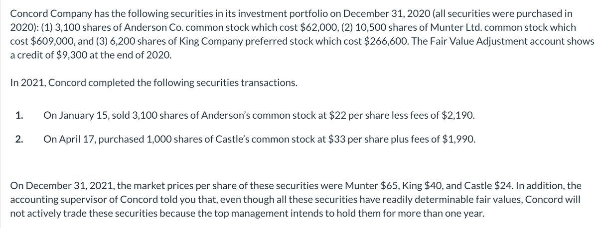 Concord Company has the following securities in its investment portfolio on December 31, 2020 (all securities were purchased in
2020): (1) 3,100 shares of Anderson Co. common stock which cost $62,000, (2) 10,500 shares of Munter Ltd. common stock which
cost $609,000, and (3) 6,200 shares of King Company preferred stock which cost $266,600. The Fair Value Adjustment account shows
a credit of $9,300 at the end of 2020.
In 2021, Concord completed the following securities transactions.
1.
On January 15, sold 3,100 shares of Anderson's common stock at $22 per share less fees of $2,190.
2.
On April 17, purchased 1,000 shares of Castle's common stock at $33 per share plus fees of $1,990.
On December 31, 2021, the market prices per share of these securities were Munter $65, King $40, and Castle $24. In addition, the
accounting supervisor of Concord told you that, even though all these securities have readily determinable fair values, Concord will
not actively trade these securities because the top management intends to hold them for more than one year.
