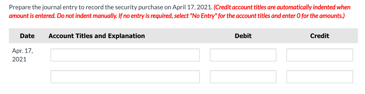 Prepare the journal entry to record the security purchase on April 17, 2021. (Credit account titles are automatically indented when
amount is entered. Do not indent manually. If no entry is required, select "No Entry" for the account titles and enter 0 for the amounts.)
Date
Account Titles and Explanation
Debit
Credit
Apr. 17,
2021
