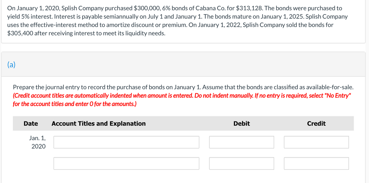 On January 1, 2020, Splish Company purchased $300,000, 6% bonds of Cabana Co. for $313,128. The bonds were purchased to
yield 5% interest. Interest is payable semiannually on July 1 and January 1. The bonds mature on January 1, 2025. Splish Company
uses the effective-interest method to amortize discount or premium. On January 1, 2022, Splish Company sold the bonds for
$305,400 after receiving interest to meet its liquidity needs.
(a)
Prepare the journal entry to record the purchase of bonds on January 1. Assume that the bonds are classified as available-for-sale.
(Credit account titles are automatically indented when amount is entered. Do not indent manually. If no entry is required, select "No Entry"
for the account titles and enter O for the amounts.)
Date
Account Titles and Explanation
Debit
Credit
Jan. 1,
2020
