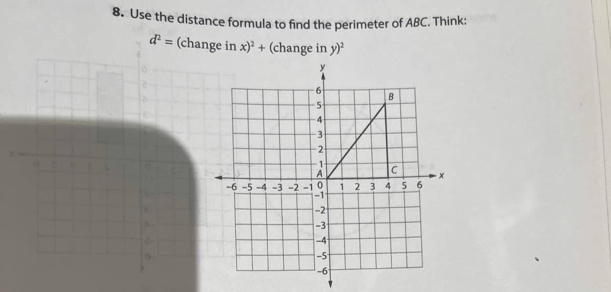 8. Use the distance formula to find the perimeter of ABC. Think:
d = (change in x)² + (change in y)
y
6-
B
4-
3
1-
A
C
-6 -5 -4 -3 -2 -1 0
1
2 3 4
-2-
-3
-4-
-5-
-6
