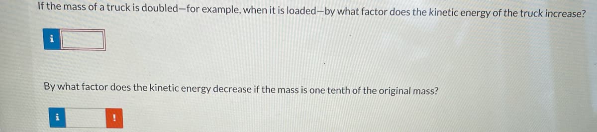 If the mass of a truck is doubled-for example, when it is loaded-by what factor does the kinetic energy of the truck increase?
i
By what factor does the kinetic energy decrease if the mass is one tenth of the original mass?
i
