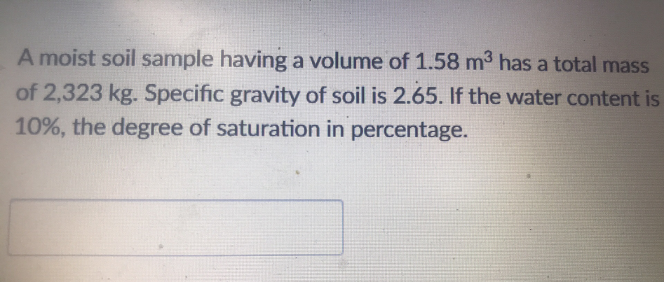 A moist soil sample having a volume of 1.58 m³ has a total mass
of 2,323 kg. Specific gravity of soil is 2.65. If the water content is
10%, the degree of saturation in percentage.