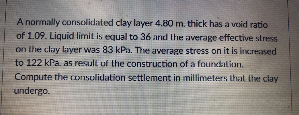 A normally consolidated clay layer 4.80 m. thick has a void ratio
of 1.09. Liquid limit is equal to 36 and the average effective stress
on the clay layer was 83 kPa. The average stress on it is increased
to 122 kPa. as result of the construction of a foundation.
Compute the consolidation settlement in millimeters that the clay
undergo.