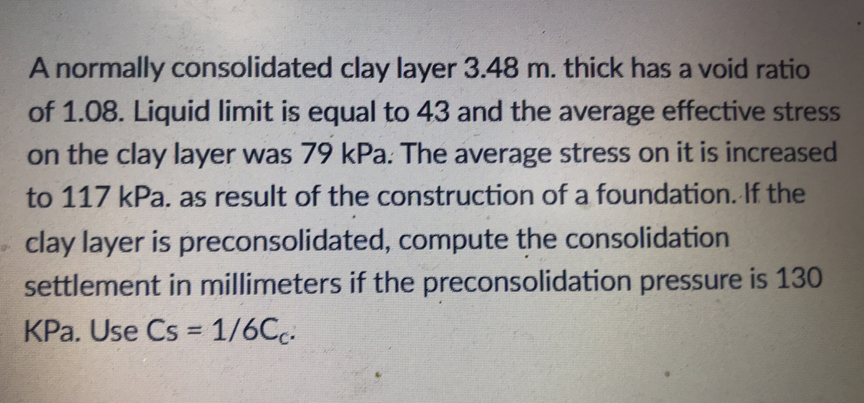 A normally consolidated clay layer 3.48 m. thick has a void ratio
of 1.08. Liquid limit is equal to 43 and the average effective stress
on the clay layer was 79 kPa. The average stress on it is increased
to 117 kPa. as result of the construction of a foundation. If the
clay layer is preconsolidated, compute the consolidation
settlement in millimeters if the preconsolidation pressure is 130
KPa. Use Cs = 1/6Cc: