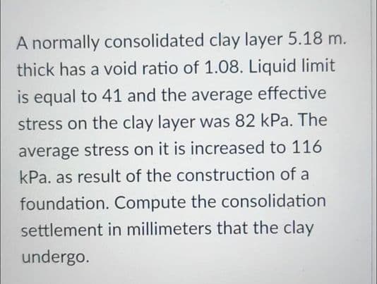 A normally consolidated clay layer 5.18 m.
thick has a void ratio of 1.08. Liquid limit
is equal to 41 and the average effective
stress on the clay layer was 82 kPa. The
average stress on it is increased to 116
kPa. as result of the construction of a
foundation. Compute the consolidation
settlement in millimeters that the clay
undergo.