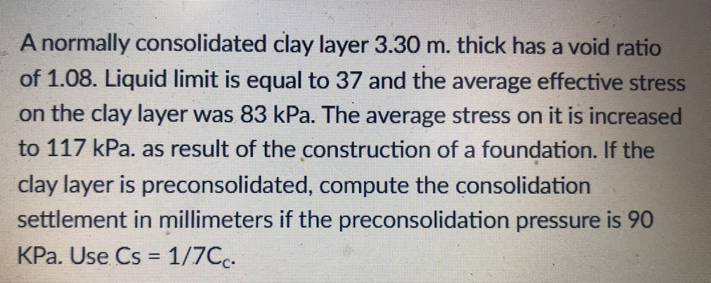 A normally consolidated clay layer 3.30 m. thick has a void ratio
of 1.08. Liquid limit is equal to 37 and the average effective stress
on the clay layer was 83 kPa. The average stress on it is increased
to 117 kPa. as result of the construction of a foundation. If the
clay layer is preconsolidated, compute the consolidation
settlement in millimeters if the preconsolidation pressure is 90
KPa. Use Cs = 1/7Cc.