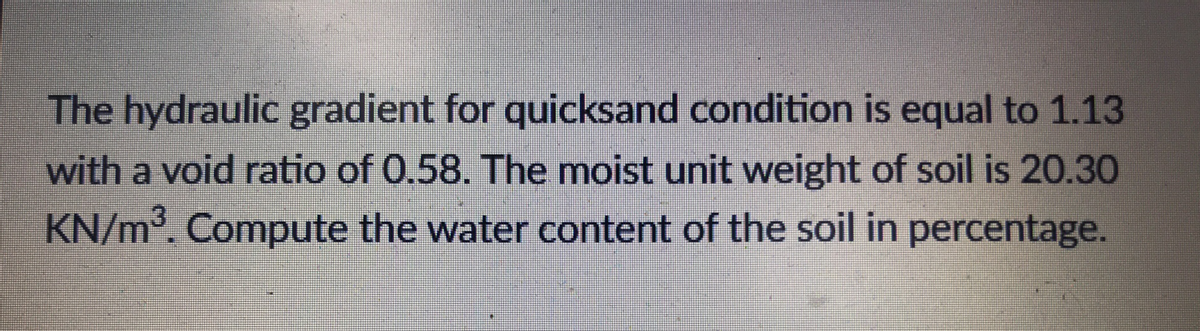 The hydraulic gradient for quicksand condition is equal to 1.13
with a void ratio of 0.58. The moist unit weight of soil is 20.30
KN/m³. Compute the water content of the soil in percentage.