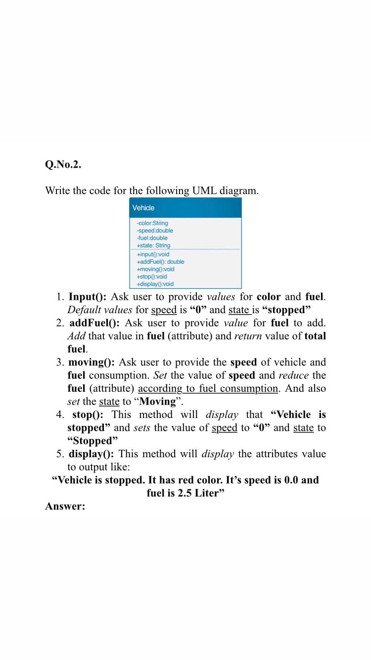 Q.No.2.
Write the code for the following UML diagram.
Vehicle
-color:String
-speed:double
-fuel:double
+state: String
+input():void
+addFuel(): double
+moving().void
+stop().void
+display():void
1. Input(): Ask user to provide values for color and fuel.
Default values for speed is "0" and state is “stopped"
2. addFuel(): Ask user to provide value for fuel to add.
Add that value in fuel (attribute) and return value of total
fuel.
3. moving(): Ask user to provide the speed of vehicle and
fuel consumption. Set the value of speed and reduce the
fuel (attribute) according to fuel consumption. And also
set the state to "Moving".
4. stop(): This method will display that "Vehicle is
stopped" and sets the value of speed to "0" and state to
"Stopped"
5. display(): This method will display the attributes value
to output like:
"Vehicle is stopped. It has red color. It's speed is 0.0 and
fuel is 2.5 Liter"
Answer:
