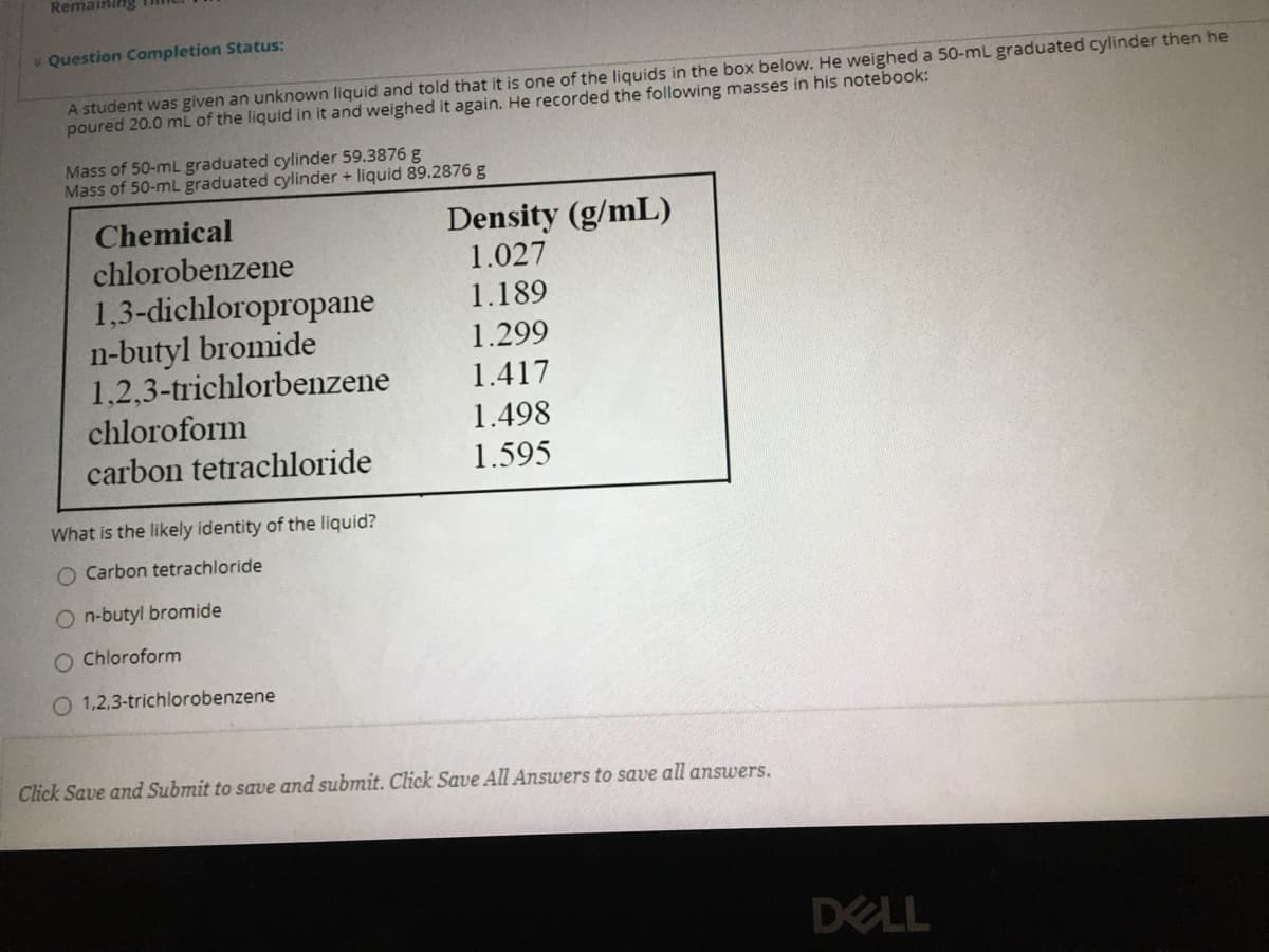Remaining
v Question Completion Status:
A student was given an unknown liquid and told that it is one of the liquids in the box below. He weighed a 50-mL graduated cylinder then he
poured 20.0 mL of the liquid in it and weighed it again. He recorded the following masses in his notebook:
Mass of 50-mL graduated cylinder 59.3876 g
Mass of 50-mL graduated cylinder + liquid 89.2876 g
Density (g/mL)
1.027
Chemical
chlorobenzene
1,3-dichloropropane
n-butyl bromide
1,2,3-trichlorbenzene
chloroform
carbon tetrachloride
1.189
1.299
1.417
1.498
1.595
What is the likely identity of the liquid?
O Carbon tetrachloride
O n-butyl bromide
O Chloroform
O 1,2,3-trichlorobenzene
Click Save and Submit to save and submit. Click Save All Answers to save all answers.
DELL
