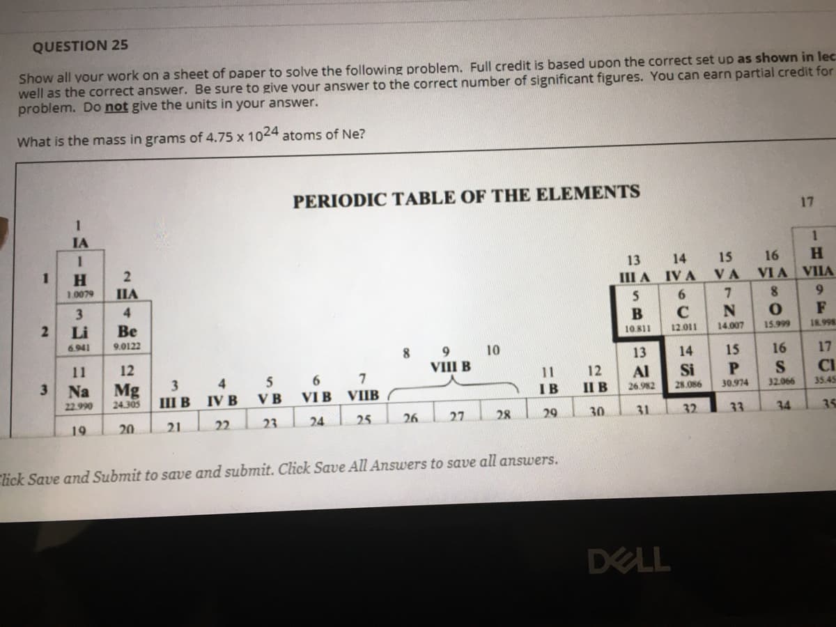 QUESTION 25
Show all your work on a sheet of paper to solve the following problem. Full credit is based upon the correct set up as shown in lec
well as the correct answer. Be sure to give your answer to the correct number of significant figures. You can earn partial credit for
problem. Do not give the units in your answer.
What is the mass in grams of 4.75 x 1024 atoms of Ne?
PERIODIC TABLE OF THE ELEMENTS
1
17
IA
H.
13 14 15
16
H.
1.0079
IIA
III A IVA VA
VIA VIIA
3
4
6.
7.
6.
Li
Be
F
6.941
9.0122
10.811
12.011
14.007
15.999
18.998
9
8.
VIII B
10
11
12
13
14
15
16
17
5 6 7
VI B VIIB
V B
3
12
Al
Si
CI
3
шв
4
Mg
24.305
Na
IV B
IB
II B
30.974
32.066
22.990
26.982
28.086
35.45
19
20
21
22
23
24
25
26
27
28
29
30
31
32
33
34
35
lick Save and Submit to save and submit. Click Save All Answers to save all answers.
DELL
