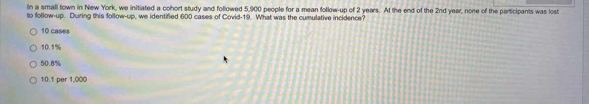 In a small town in New York, we initiated a cohort study and followed 5,900 people for a mean follow-up of 2 years. At the end of the 2nd year, none of the participants was lost
to follow-up. During this follow-up, we identified 600 cases of Covid-19. What was the cumulative incidence?
O 10 cases
O 10.1%
O 50.8%
O 10.1 per 1,000