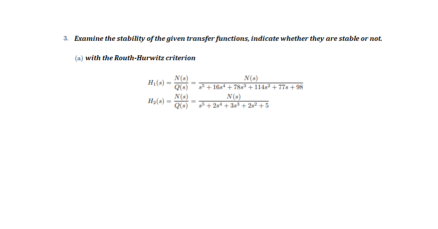 3. Examine the stability of the given transfer functions, indicate whether they are stable or not.
(a) with the Routh-Hurwitz criterion
N(s)
H1(s) =
Q(s)
N(s)
s5 + 16s4 + 78s³ + 114s² + 77s + 98
N(s)
Q(s)
N(s)
+ 2s4 + 3s3 + 2s? + 5
H2(s)
