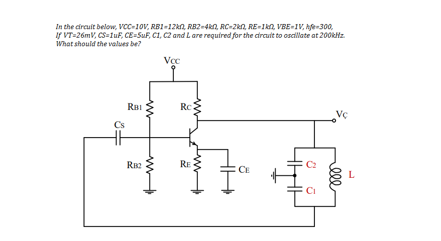 In the circuit below, VCC=10V, RB1=12KN, RB2=4kN, RC=2kN, RE=1kN, VBE=1V, hfe=300,
If VT=26mV, CS=luF, CE=5uF, C1, C2 and L are required for the circuit to oscillate at 200kHz.
What should the values be?
VcC
RB1
Rc
Vç
Cs
H
RB2
RE
C2
CE
L
Ci
lll
