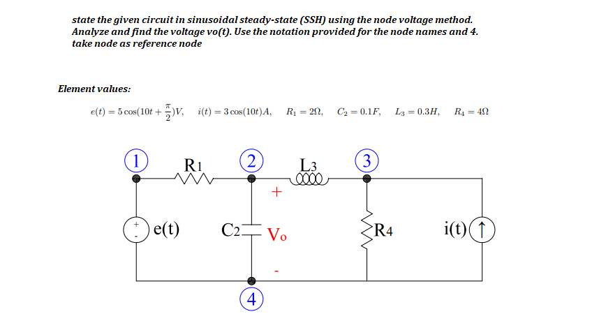 state the given circuit in sinusoidal steady-state (SSH) using the node voltage method.
Analyze and find the voltage vo(t). Use the notation provided for the node names and 4.
take node as reference node
Element values:
e(t) = 5 cos(10£ +)v, i(t) = 3 cos(10t)A,
R1 = 20, C2 = 0.1F, L3 = 0.3H,
R4 = 42
%3D
1
R1
(2)
L3
(3
+
)e(t)
C2 Vo
i(t) 1
R4
4
