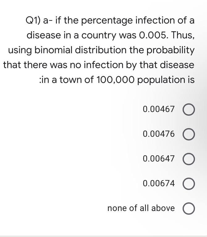 Q1) a- if the percentage infection of a
disease in a country was 0.005. Thus,
using binomial distribution the probability
that there was no infection by that disease
:in a town of 100,000 population is
0.00467 O
0.00476 O
0.00647 O
0.00674 O
none of all above O