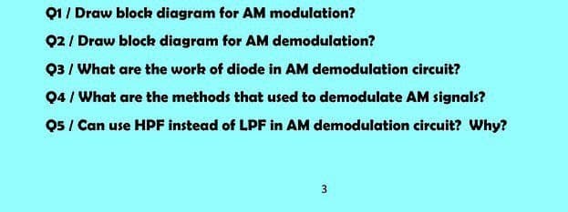 Q1 / Draw block diagram for AM modulation?
Q2 / Draw block diagram for AM demodulation?
Q3 / What are the work of diode in AM demodulation circuit?
04 / What are the methods that used to demodulate AM signals?
05 / Can use HPF instead of LPF in AM demodulation circuit? Why?
3
