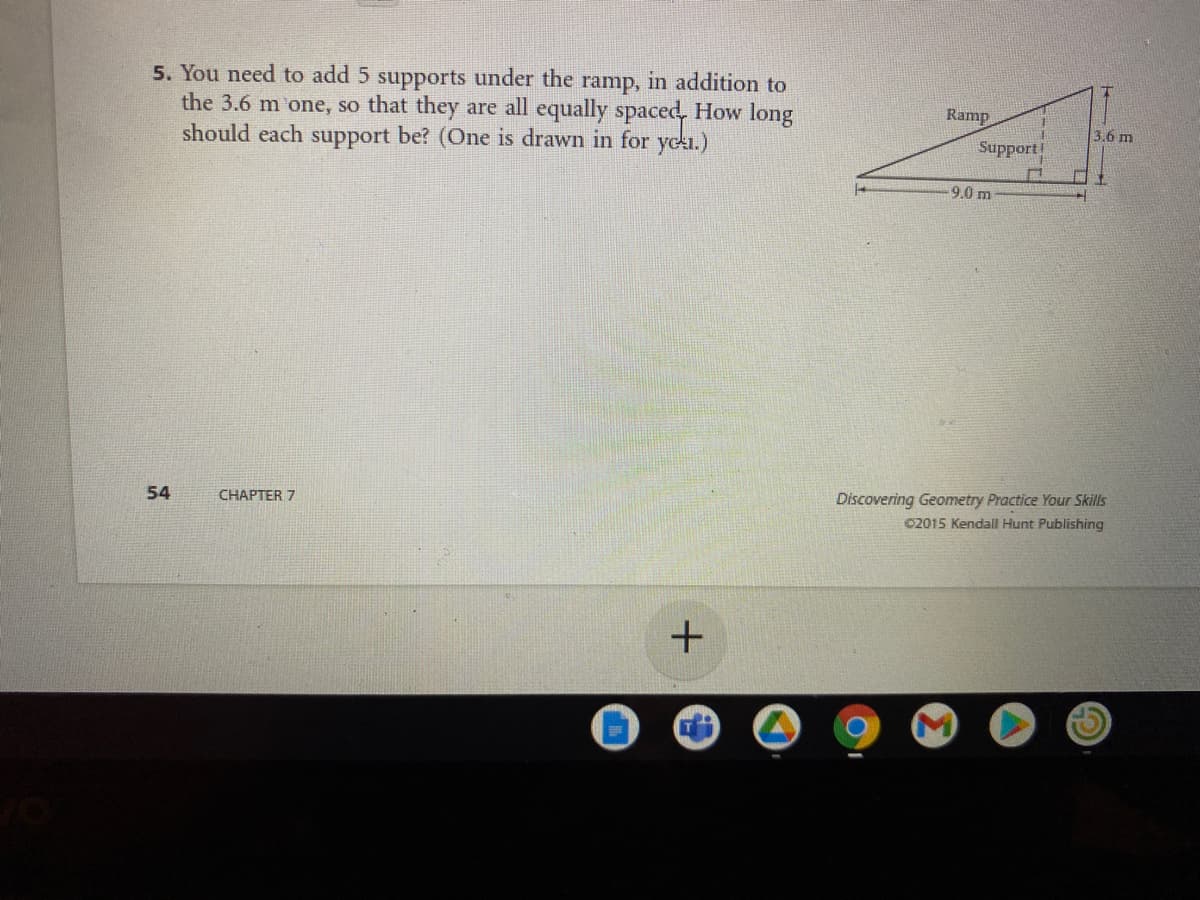 5. You need to add 5 supports under the ramp, in addition to
the 3.6 m one, so that they are all equally spaced, How long
should each support be? (One is drawn in for yeka.)
Ramp
3.6 m
Support
9.0 m
54
CHAPTER 7
Discovering Geometry Practice Your Skills
02015 KendalI Hunt Publishing
