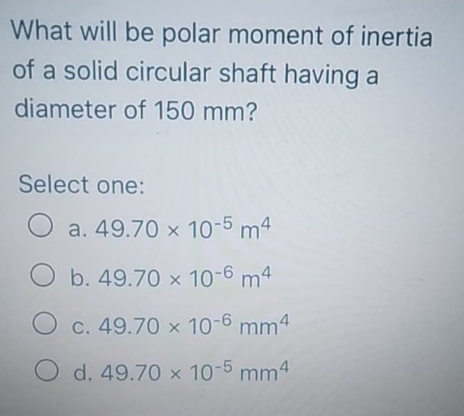 What will be polar moment of inertia
of a solid circular shaft having a
diameter of 150 mm?
Select one:
O
a. 49.70 x 10-5 m4
O b. 49.70 x 10-6 m4
O c. 49.70 x 10-6 mm4
O d. 49.70 x 10-5 mm4