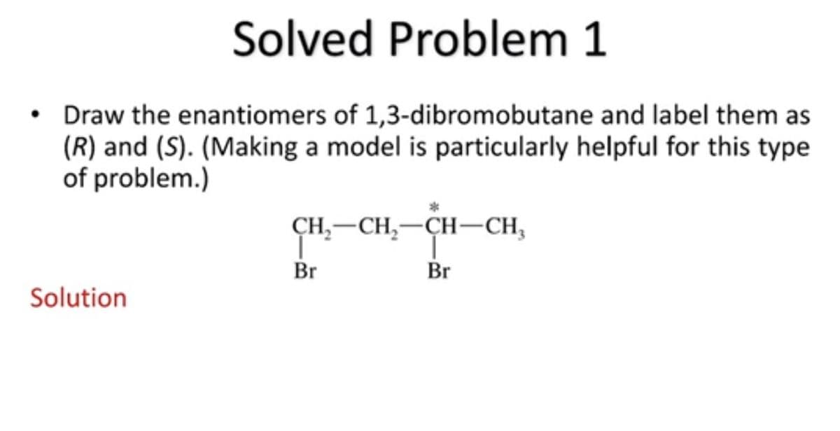 Solved Problem 1
• Draw the enantiomers of 1,3-dibromobutane and label them as
(R) and (S). (Making a model is particularly helpful for this type
of problem.)
CH,—СH,—CH—CH,
Br
Br
Solution
