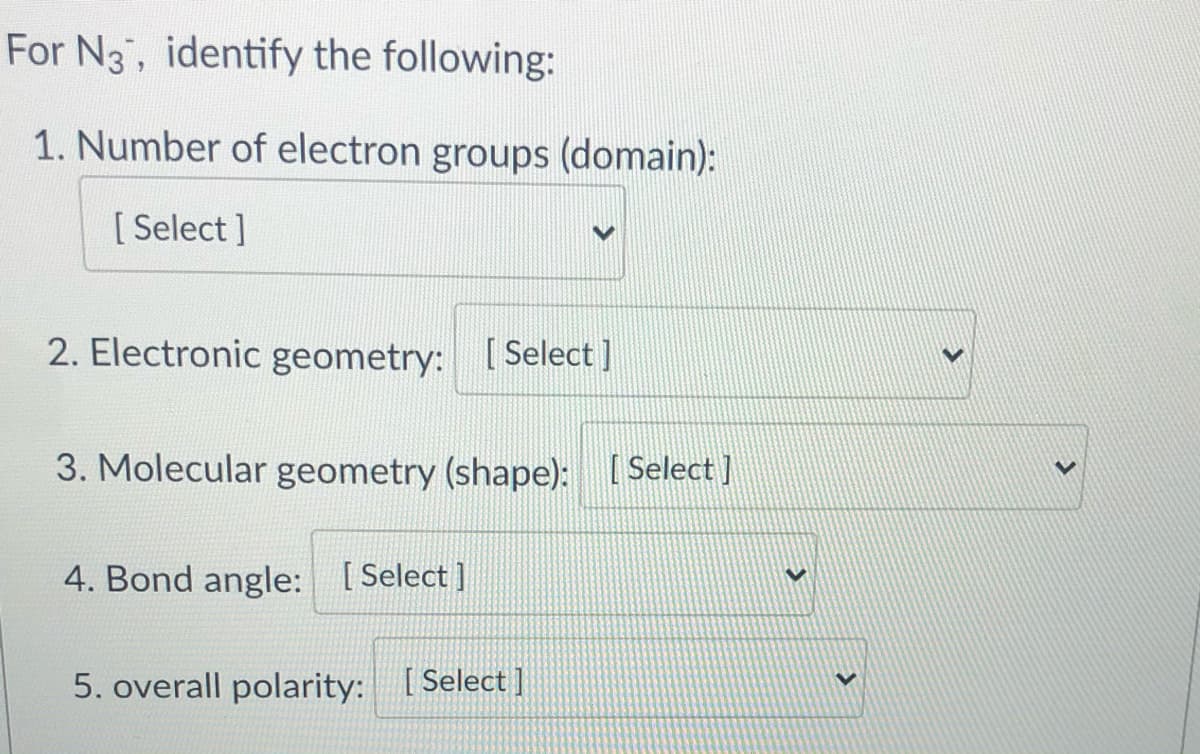 For N3, identify the following:
1. Number of electron groups (domain):
[ Select ]
2. Electronic geometry: [ Select ]
3. Molecular geometry (shape): [ Select ]
4. Bond angle: [Select ]
5. overall polarity: [Select]
