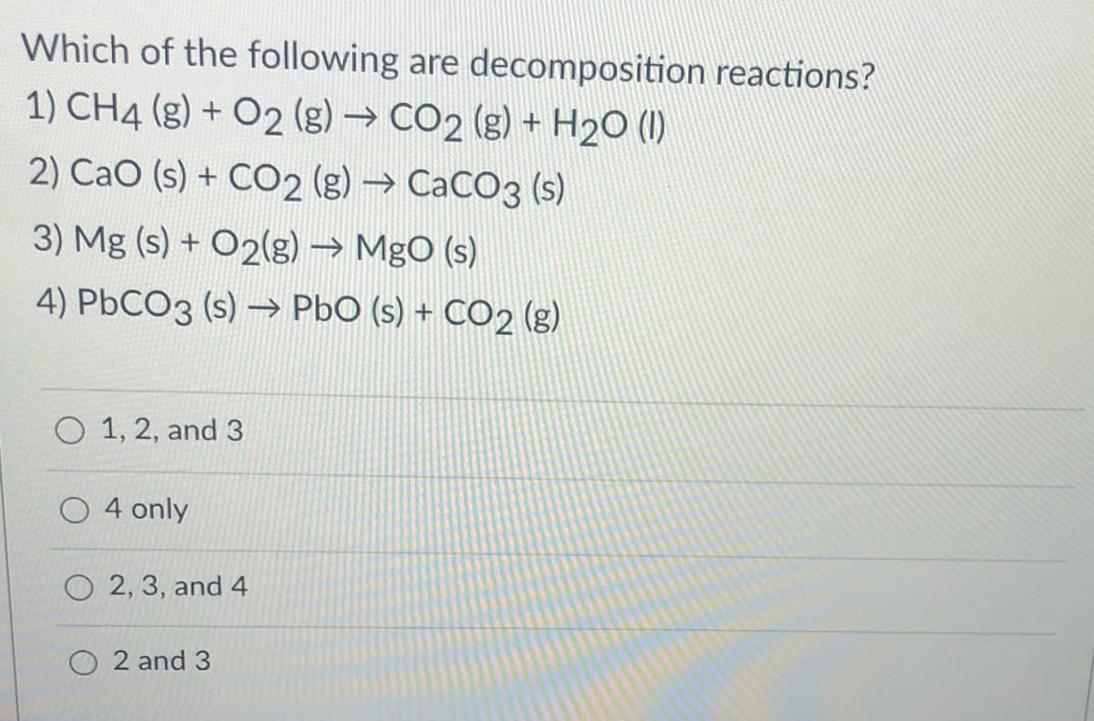 Which of the following are decomposition reactions?
1) CH4 (g) + O2 (g) → CO2 (g) + H2O (1)
2) Cao (s) + CO2 (g) → CaCO3 (s)
3) Mg (s) + O2(g) → MgO (s)
4) PbCO3 (s) –→ PbO (s) + CO2 (g)
O 1, 2, and 3
O 4 only
O 2, 3, and 4
O 2 and 3
