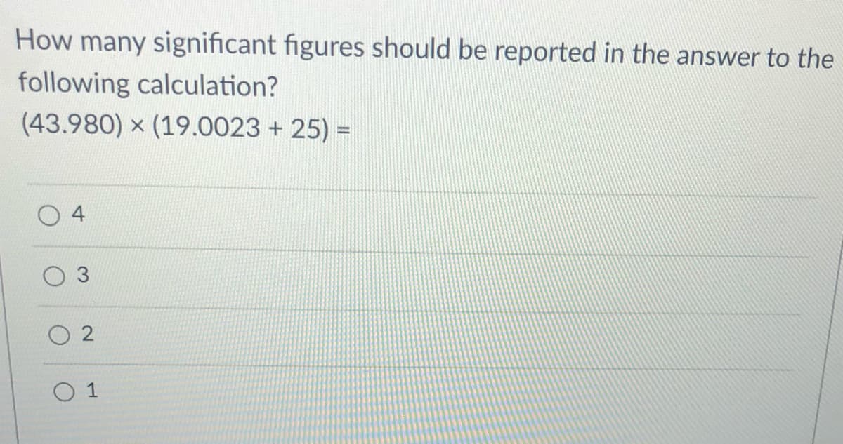 How many significant figures should be reported in the answer to the
following calculation?
(43.980) x (19.0023 + 25) =
2.

