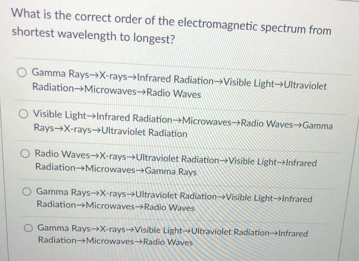 What is the correct order of the electromagnetic spectrum from
shortest wavelength to longest?
Gamma Rays-→X-rays→Infrared Radiation→Visible Light→Ultraviolet
Radiation→Microwaves→Radio Waves
Visible Light-→Infrared Radiation→Microwaves→Radio Waves→Gamma
Rays X-rays-Ultraviolet Radiation
O Radio Waves→X-rays→Ultraviolet Radiation→Visible Light→Infrared
Radiation→Microwaves→Gamma Rays
O Gamma Rays→X-rays→Ultraviolet Radiation→Visible Light→Infrared
Radiation→Microwaves→Radio Waves
Gamma Rays→X-rays→Visible Light→Ultraviolet Radiation→Infrared
Radiation→Microwaves→Radio Waves
